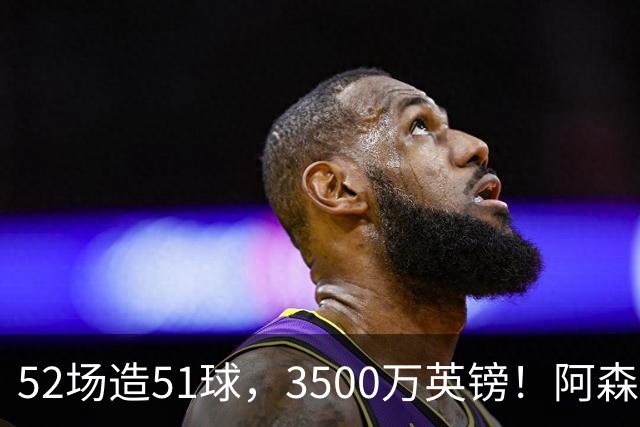 52场造51球，3500万英镑！阿森纳盯上昔日英超“弃将”，这次能打脸吗？